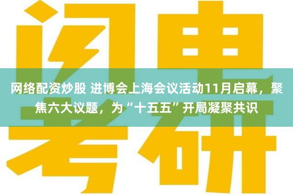 网络配资炒股 进博会上海会议活动11月启幕，聚焦六大议题，为“十五五”开局凝聚共识