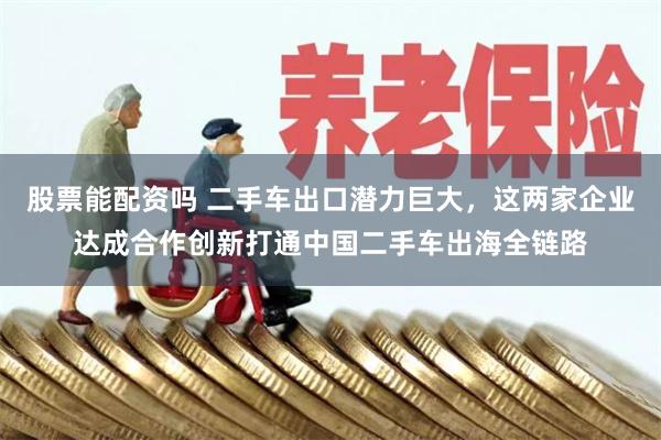 股票能配资吗 二手车出口潜力巨大，这两家企业达成合作创新打通中国二手车出海全链路