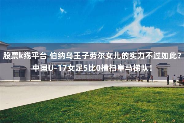 股票k线平台 伯纳乌王子劳尔女儿的实力不过如此？中国U‑17女足5比0横扫皇马梯队！