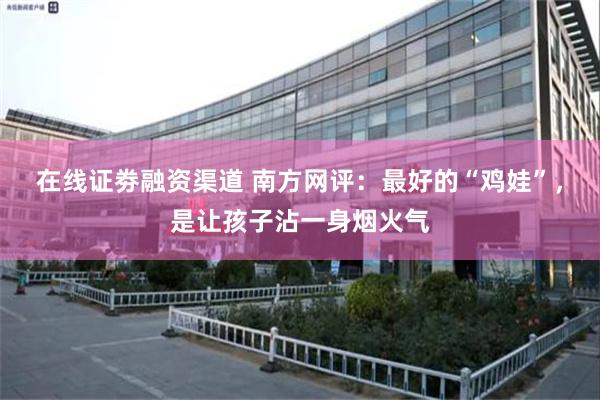 在线证劵融资渠道 南方网评：最好的“鸡娃”，是让孩子沾一身烟火气