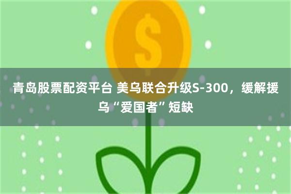 青岛股票配资平台 美乌联合升级S-300,缓解援乌“爱国者”短缺