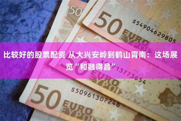 比较好的股票配资 从大兴安岭到鹤山霄南:这场展览“和融得昌”