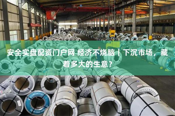 安全实盘配资门户网 经济不烧脑｜下沉市场，藏着多大的生意？
