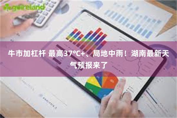 牛市加杠杆 最高37℃+、局地中雨！湖南最新天气预报来了
