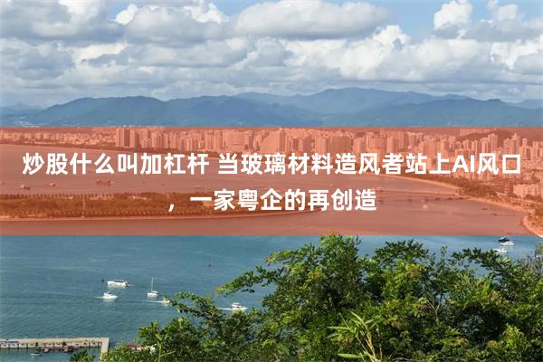 炒股什么叫加杠杆 当玻璃材料造风者站上AI风口,一家粤企的再创造