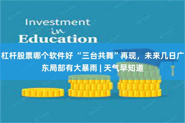 杠杆股票哪个软件好 “三台共舞”再现，未来几日广东局部有大暴雨 | 天气早知道