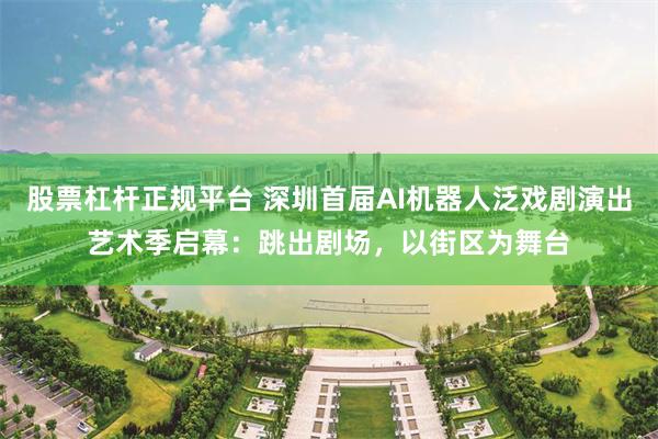 股票杠杆正规平台 深圳首届AI机器人泛戏剧演出艺术季启幕：跳出剧场，以街区为舞台