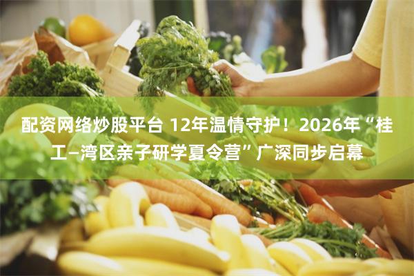 配资网络炒股平台 12年温情守护！2026年“桂工—湾区亲子研学夏令营”广深同步启幕