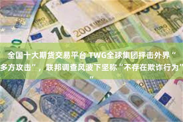 全国十大期货交易平台 TWG全球集团抨击外界“多方攻击”，联邦调查风波下坚称“不存在欺诈行为”