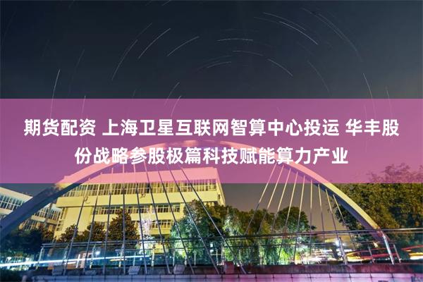 期货配资 上海卫星互联网智算中心投运 华丰股份战略参股极篇科技赋能算力产业