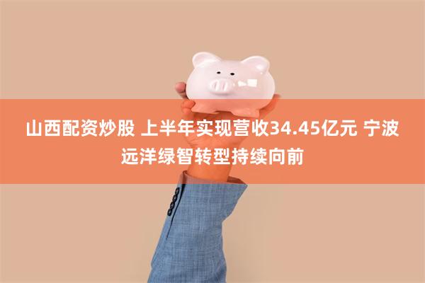 山西配资炒股 上半年实现营收34.45亿元 宁波远洋绿智转型持续向前