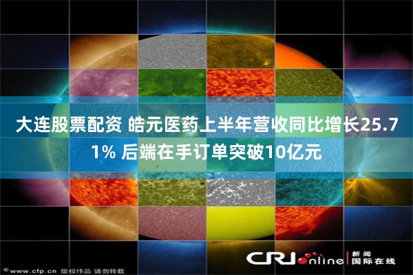 大连股票配资 皓元医药上半年营收同比增长25.71% 后端在手订单突破10亿元