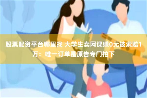 股票配资平台哪里找 大学生卖网课赚0元被索赔1万:唯一订单是原告专门拍下