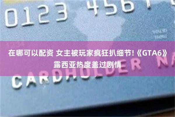 在哪可以配资 女主被玩家疯狂扒细节!《GTA6》露西亚热度盖过剧情