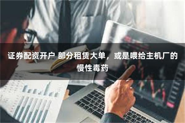 证券配资开户 部分租赁大单，或是喂给主机厂的慢性毒药