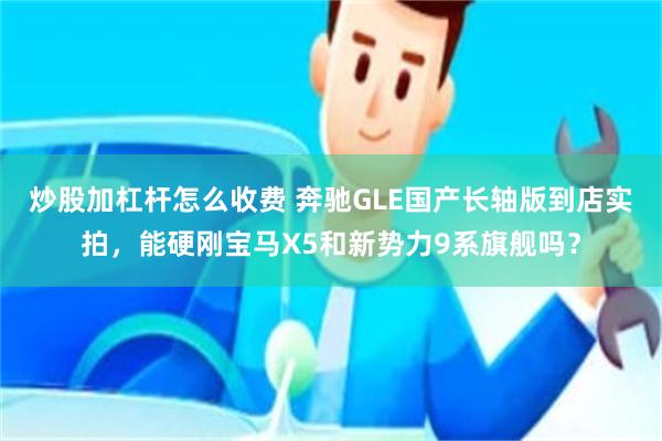 炒股加杠杆怎么收费 奔驰GLE国产长轴版到店实拍，能硬刚宝马X5和新势力9系旗舰吗？