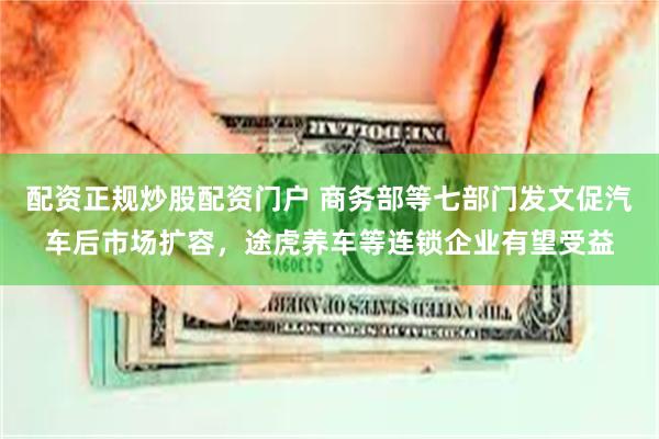 配资正规炒股配资门户 商务部等七部门发文促汽车后市场扩容，途虎养车等连锁企业有望受益