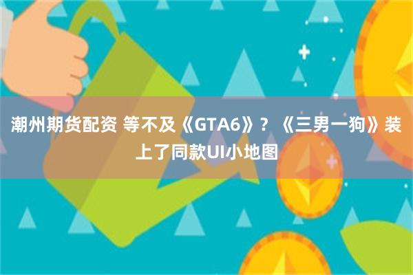 潮州期货配资 等不及《GTA6》？《三男一狗》装上了同款UI小地图