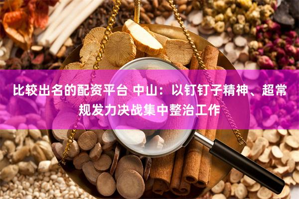 比较出名的配资平台 中山：以钉钉子精神、超常规发力决战集中整治工作