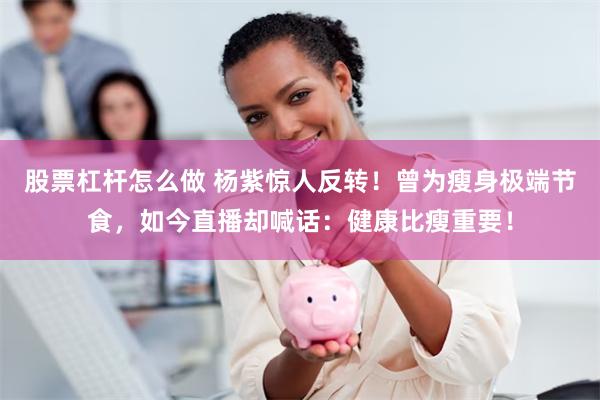股票杠杆怎么做 杨紫惊人反转!曾为瘦身极端节食,如今直播却喊话:健康比瘦重要!