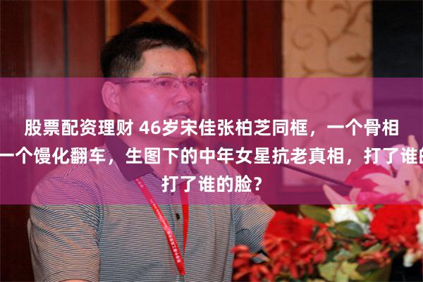 股票配资理财 46岁宋佳张柏芝同框,一个骨相封神一个馒化翻车,生图下的中年女星抗老真相,打了谁的脸?