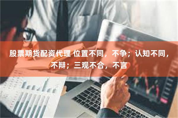 股票期货配资代理 位置不同，不争；认知不同，不辩；三观不合，不言