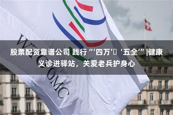 股票配资靠谱公司 践行“‘四万’・‘五全’”|健康义诊进驿站，关爱老兵护身心