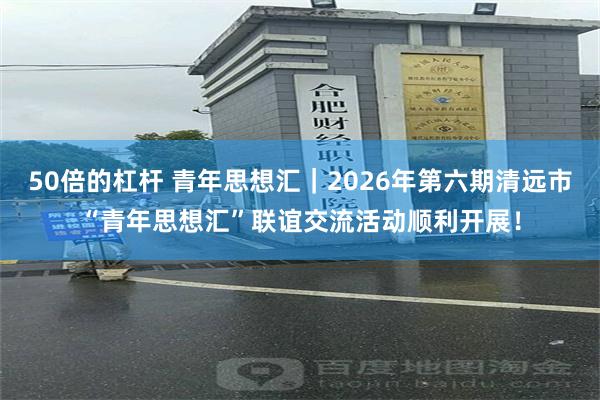 50倍的杠杆 青年思想汇|2026年第六期清远市“青年思想汇”联谊交流活动顺利开展!