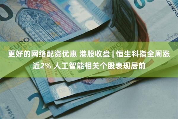 更好的网络配资优惠 港股收盘 | 恒生科指全周涨近2% 人工智能相关个股表现居前