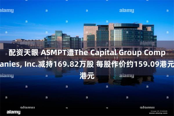 配资天眼 ASMPT遭The Capital Group Companies, Inc.减持169.82万股 每股作价约159.09港元