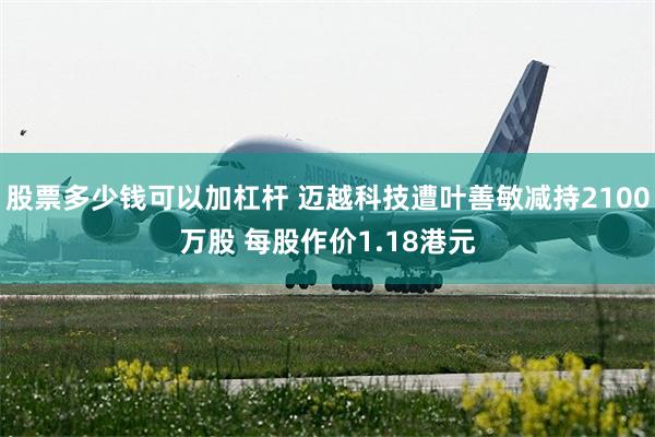 股票多少钱可以加杠杆 迈越科技遭叶善敏减持2100万股 每股作价1.18港元