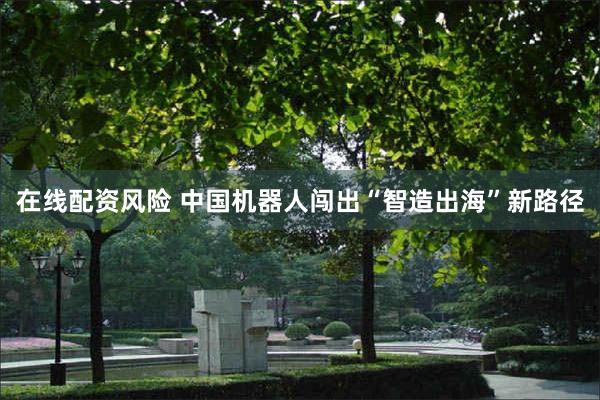 在线配资风险 中国机器人闯出“智造出海”新路径