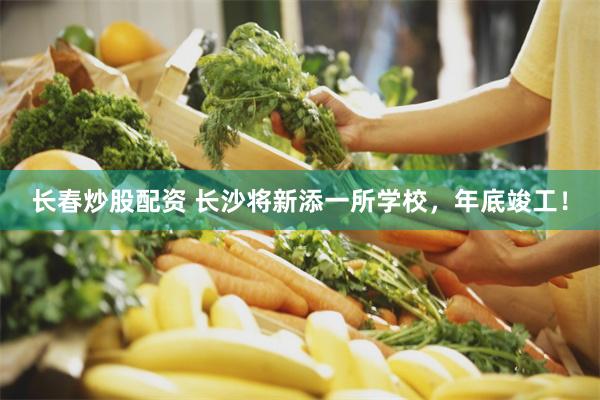 长春炒股配资 长沙将新添一所学校,年底竣工!