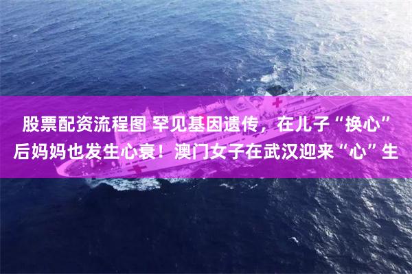股票配资流程图 罕见基因遗传,在儿子“换心”后妈妈也发生心衰!澳门女子在武汉迎来“心”生