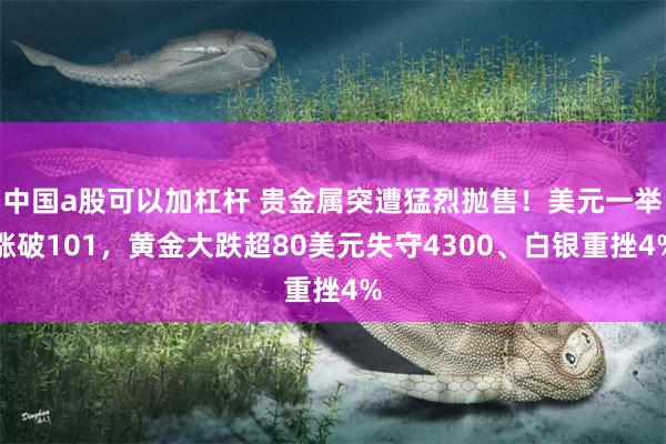 中国a股可以加杠杆 贵金属突遭猛烈抛售！美元一举涨破101，黄金大跌超80美元失守4300、白银重挫4%