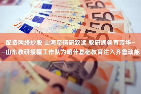 配资网络炒股 山海牵情研致远 教研润疆育芳华——山东教研援疆工作队为喀什基础教育注入齐鲁动能