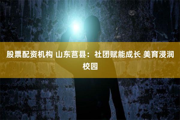 股票配资机构 山东莒县：社团赋能成长 美育浸润校园
