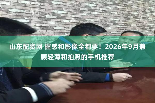 山东配资网 握感和影像全都要！2026年9月兼顾轻薄和拍照的手机推荐