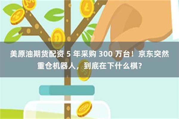 美原油期货配资 5 年采购 300 万台！京东突然重仓机器人，到底在下什么棋？