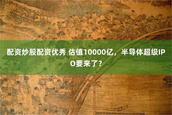 配资炒股配资优秀 估值10000亿，半导体超级IPO要来了？