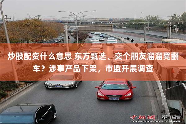 炒股配资什么意思 东方甄选、交个朋友溜溜凳翻车？涉事产品下架，市监开展调查