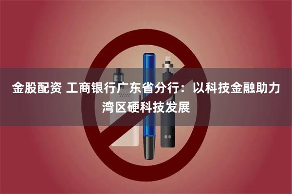 金股配资 工商银行广东省分行：以科技金融助力湾区硬科技发展