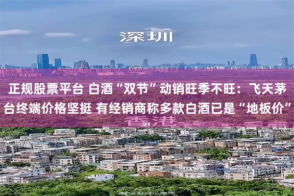正规股票平台 白酒“双节”动销旺季不旺：飞天茅台终端价格坚挺 有经销商称多款白酒已是“地板价”