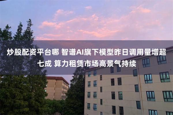 炒股配资平台哪 智谱AI旗下模型昨日调用量增超七成 算力租赁市场高景气持续