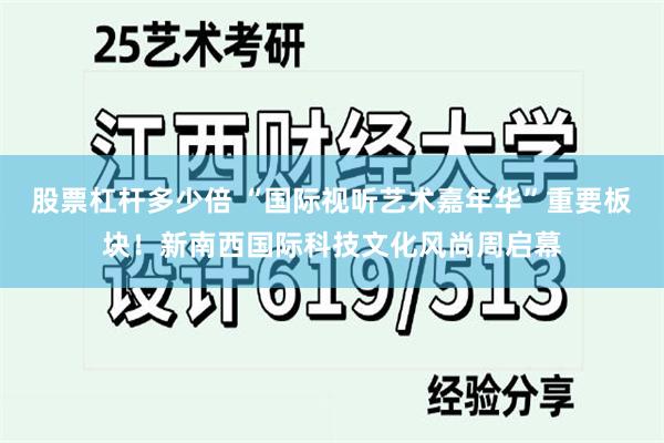 股票杠杆多少倍 “国际视听艺术嘉年华”重要板块！新南西国际科技文化风尚周启幕