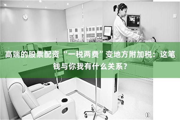 高端的股票配资 “一税两费”变地方附加税：这笔钱与你我有什么关系？