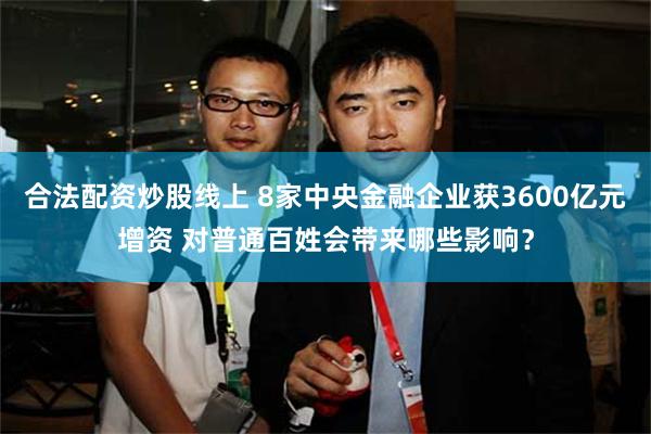 合法配资炒股线上 8家中央金融企业获3600亿元增资 对普通百姓会带来哪些影响？