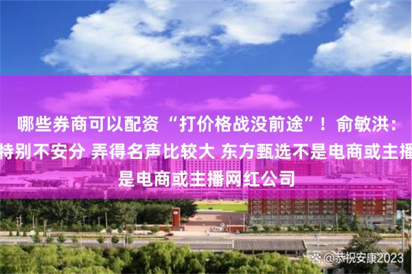 哪些券商可以配资 “打价格战没前途”！俞敏洪：我这几年特别不安分 弄得名声比较大 东方甄选不是电商或主播网红公司