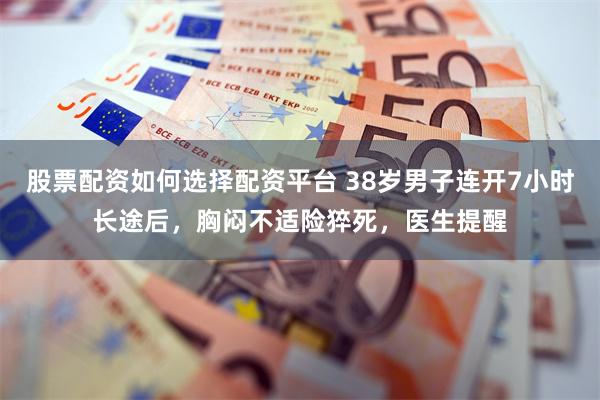 股票配资如何选择配资平台 38岁男子连开7小时长途后，胸闷不适险猝死，医生提醒