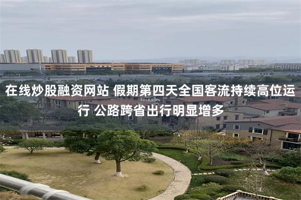 在线炒股融资网站 假期第四天全国客流持续高位运行 公路跨省出行明显增多